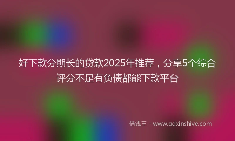 好下款分期长的贷款2025年推荐，分享5个综合评分不足有负债都能下款平台