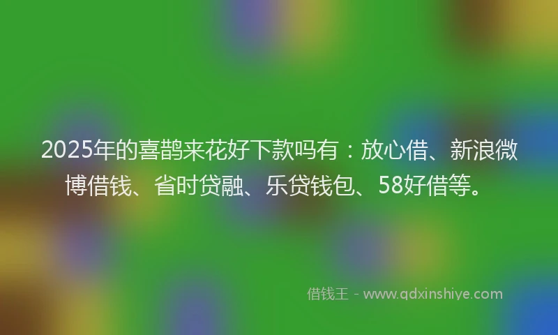 2025年的喜鹊来花好下款吗有：放心借、新浪微博借钱、省时贷融、乐贷钱包、58好借等。