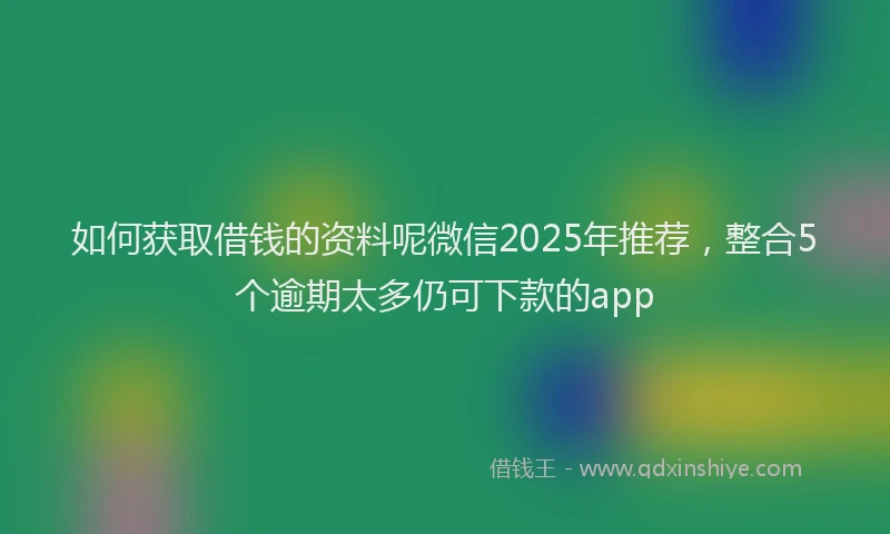 如何获取借钱的资料呢微信2025年推荐，整合5个逾期太多仍可下款的app