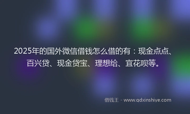 2025年的国外微信借钱怎么借的有：现金点点、百兴贷、现金贷宝、理想给、宜花呗等。