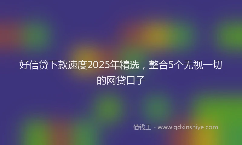 好信贷下款速度2025年精选，整合5个无视一切的网贷口子