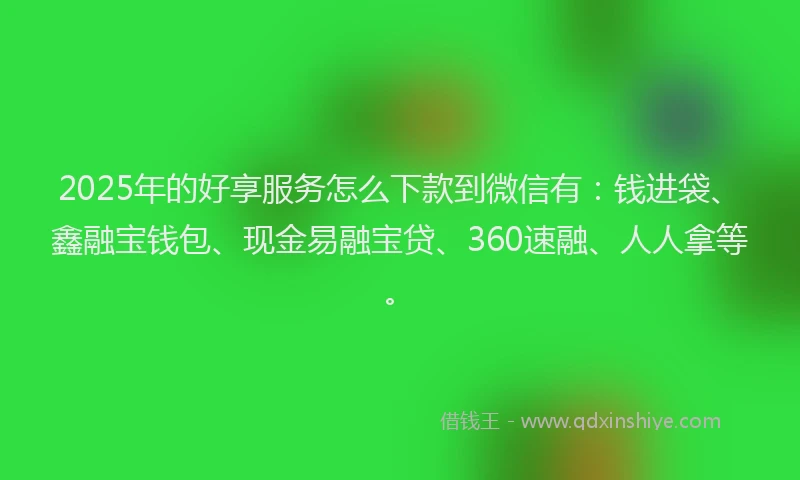 2025年的好享服务怎么下款到微信有：钱进袋、鑫融宝钱包、现金易融宝贷、360速融、人人拿等。