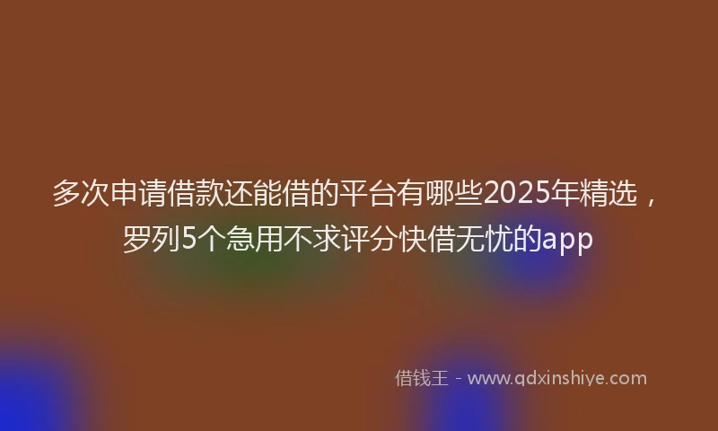 多次申请借款还能借的平台有哪些2025年精选，罗列5个急用不求评分快借无忧的app