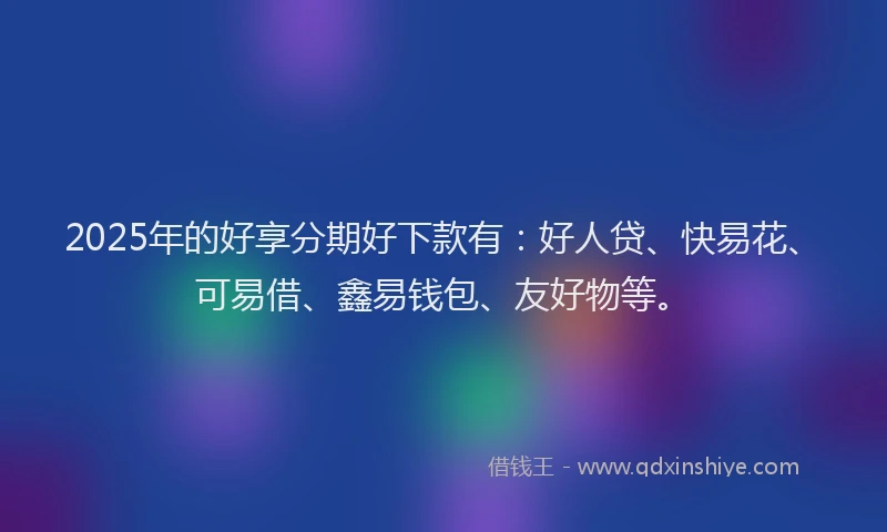 2025年的好享分期好下款有：好人贷、快易花、可易借、鑫易钱包、友好物等。