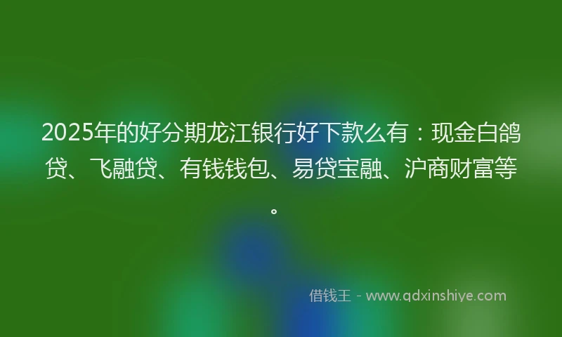 2025年的好分期龙江银行好下款么有：现金白鸽贷、飞融贷、有钱钱包、易贷宝融、沪商财富等。