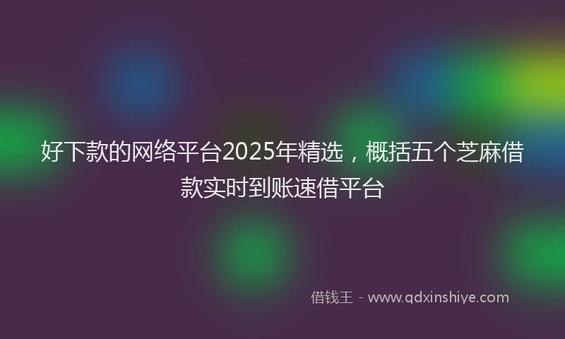 好下款的网络平台2025年精选，概括五个芝麻借款实时到账速借平台