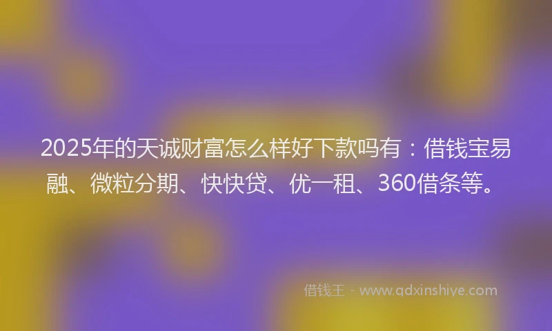 2025年的天诚财富怎么样好下款吗有：借钱宝易融、微粒分期、快快贷、优一租、360借条等。