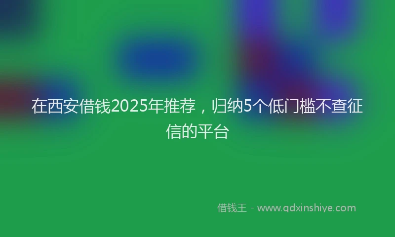 在西安借钱2025年推荐，归纳5个低门槛不查征信的平台