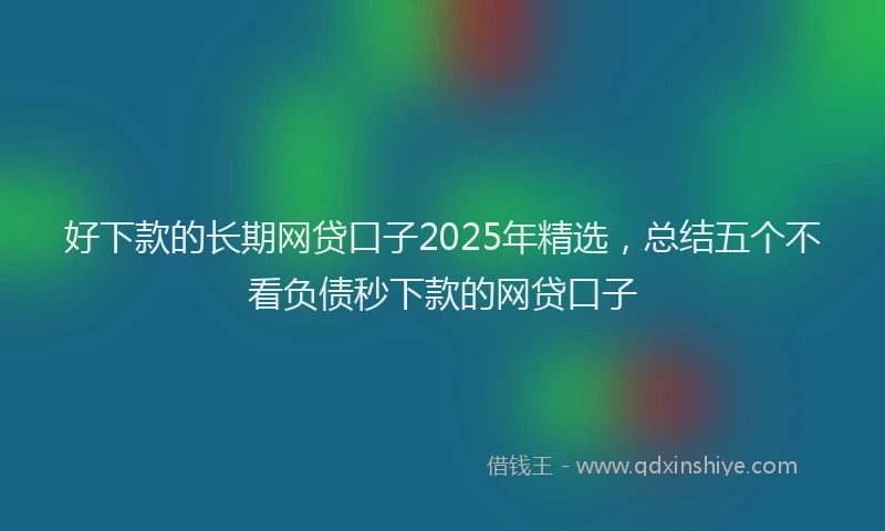 好下款的长期网贷口子2025年精选，总结五个不看负债秒下款的网贷口子