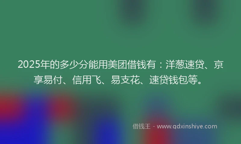 2025年的多少分能用美团借钱有：洋葱速贷、京享易付、信用飞、易支花、速贷钱包等。