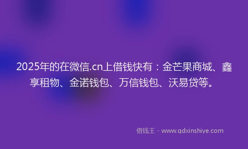 2025年的在微信.cn上借钱快有：金芒果商城、鑫享租物、金诺钱包、万信钱包、沃易贷等。