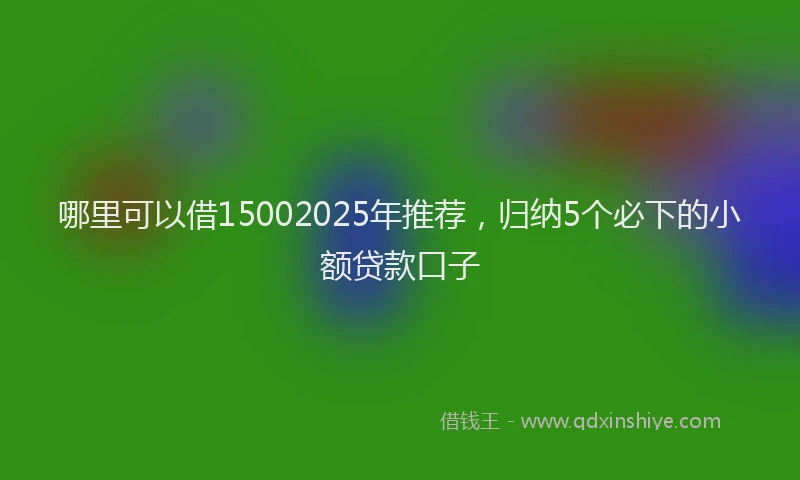 哪里可以借15002025年推荐，归纳5个必下的小额贷款口子
