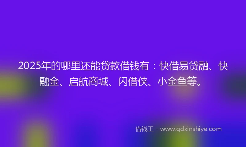 2025年的哪里还能贷款借钱有：快借易贷融、快融金、启航商城、闪借侠、小金鱼等。