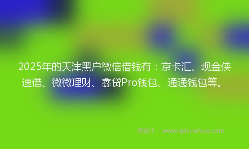 2025年的天津黑户微信借钱有：京卡汇、现金侠速借、微微理财、鑫贷Pro钱包、通通钱包等。