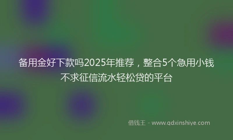 备用金好下款吗2025年推荐，整合5个急用小钱不求征信流水轻松贷的平台