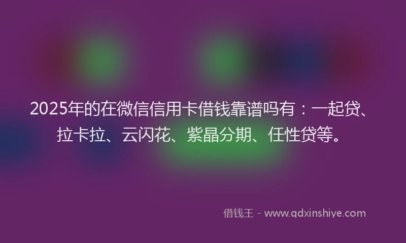 2025年的在微信信用卡借钱靠谱吗有：一起贷、拉卡拉、云闪花、紫晶分期、任性贷等。