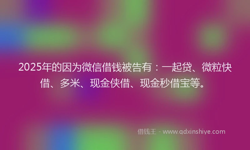 2025年的因为微信借钱被告有：一起贷、微粒快借、多米、现金侠借、现金秒借宝等。