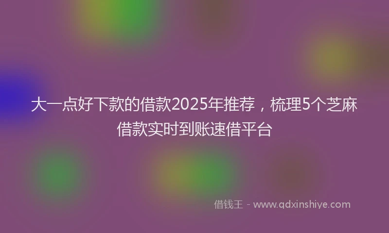 大一点好下款的借款2025年推荐，梳理5个芝麻借款实时到账速借平台