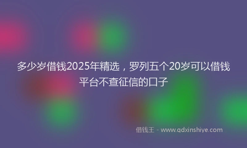 多少岁借钱2025年精选，罗列五个20岁可以借钱平台不查征信的口子