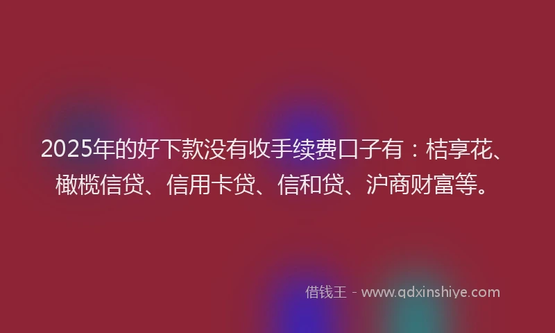 2025年的好下款没有收手续费口子有：桔享花、橄榄信贷、信用卡贷、信和贷、沪商财富等。