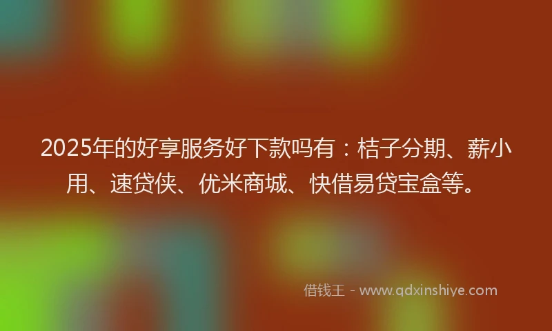 2025年的好享服务好下款吗有：桔子分期、薪小用、速贷侠、优米商城、快借易贷宝盒等。