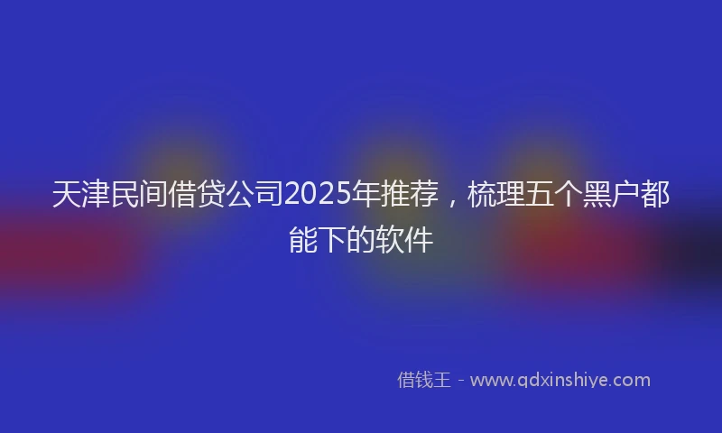 天津民间借贷公司2025年推荐，梳理五个黑户都能下的软件