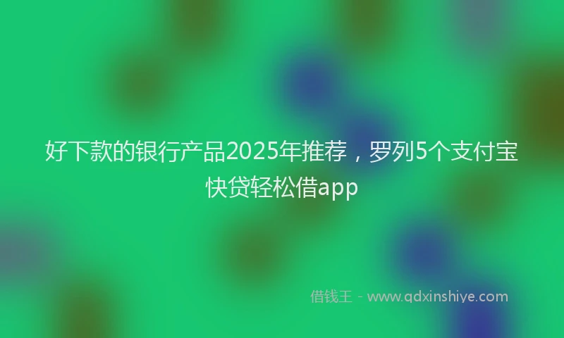 好下款的银行产品2025年推荐，罗列5个支付宝快贷轻松借app