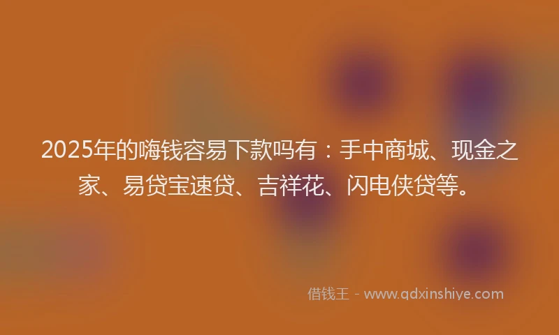 2025年的嗨钱容易下款吗有：手中商城、现金之家、易贷宝速贷、吉祥花、闪电侠贷等。