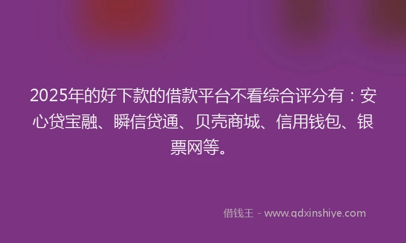 2025年的好下款的借款平台不看综合评分有：安心贷宝融、瞬信贷通、贝壳商城、信用钱包、银票网等。