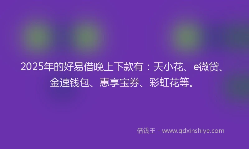 2025年的好易借晚上下款有：天小花、e微贷、金速钱包、惠享宝券、彩虹花等。