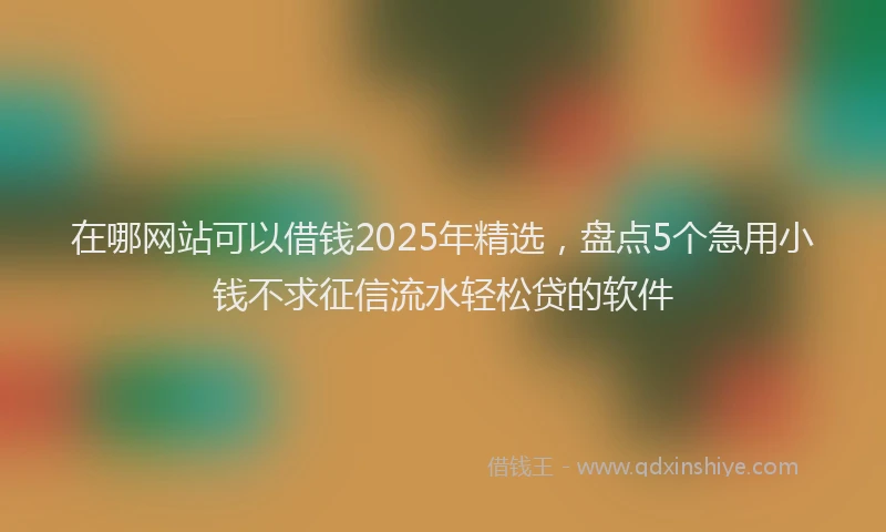 在哪网站可以借钱2025年精选，盘点5个急用小钱不求征信流水轻松贷的软件