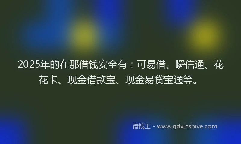 2025年的在那借钱安全有：可易借、瞬信通、花花卡、现金借款宝、现金易贷宝通等。