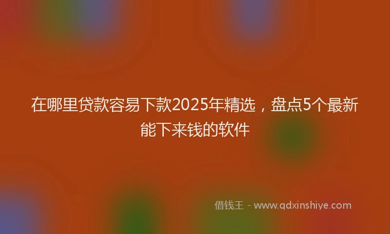 在哪里贷款容易下款2025年精选，盘点5个最新能下来钱的软件