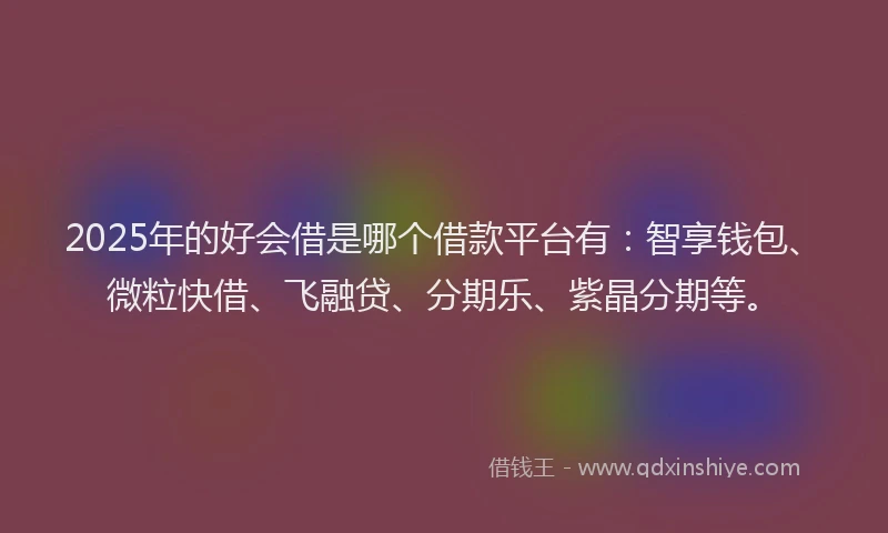 2025年的好会借是哪个借款平台有：智享钱包、微粒快借、飞融贷、分期乐、紫晶分期等。
