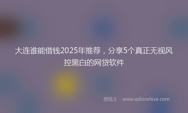 大连谁能借钱2025年推荐，分享5个真正无视风控黑白的网贷软件