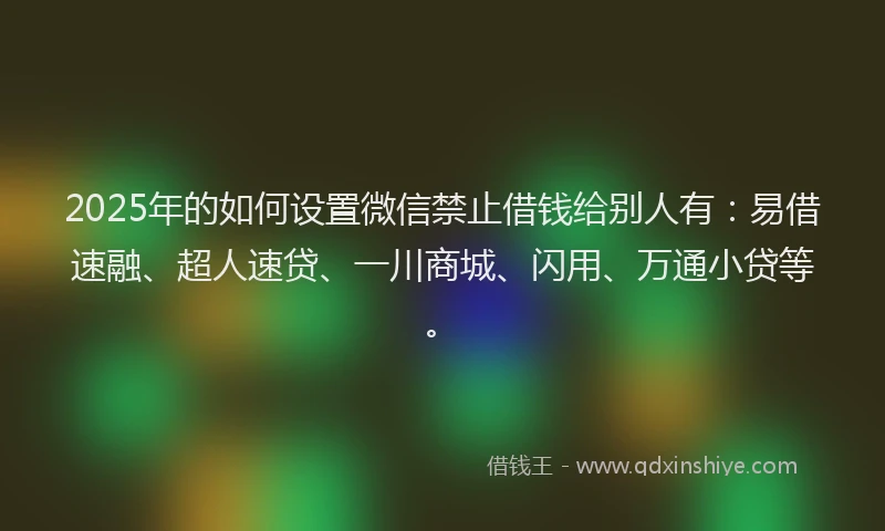 2025年的如何设置微信禁止借钱给别人有：易借速融、超人速贷、一川商城、闪用、万通小贷等。