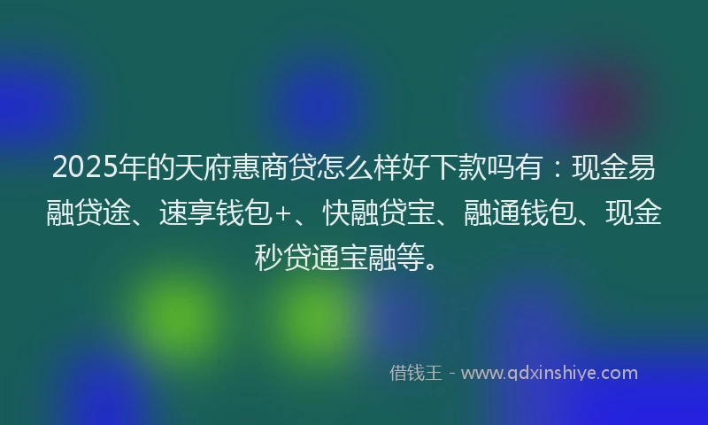 2025年的天府惠商贷怎么样好下款吗有：现金易融贷途、速享钱包+、快融贷宝、融通钱包、现金秒贷通宝融等。