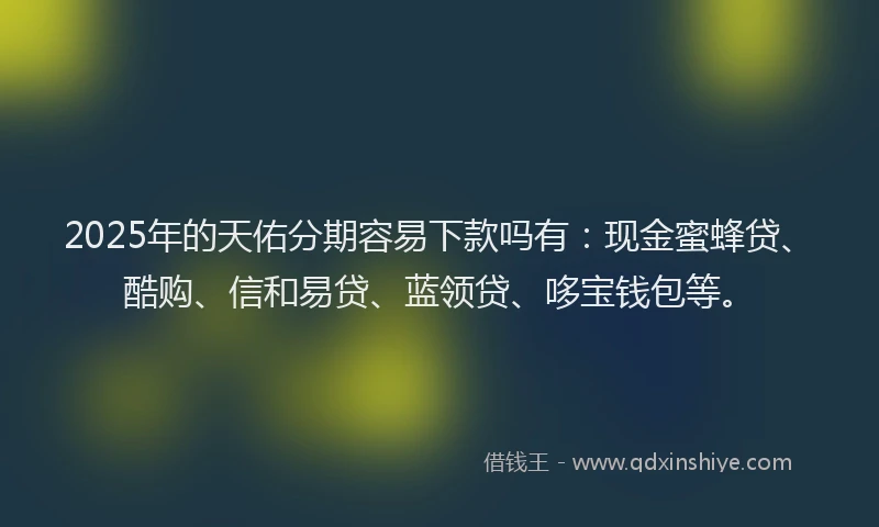 2025年的天佑分期容易下款吗有：现金蜜蜂贷、酷购、信和易贷、蓝领贷、哆宝钱包等。