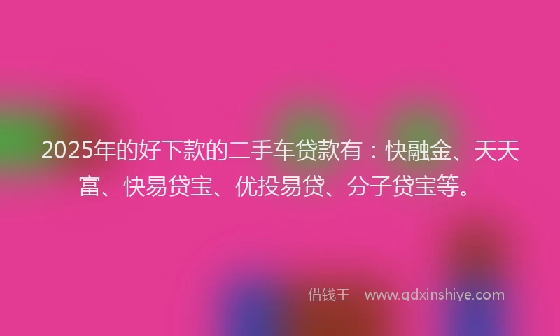 2025年的好下款的二手车贷款有：快融金、天天富、快易贷宝、优投易贷、分子贷宝等。