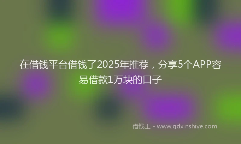 在借钱平台借钱了2025年推荐，分享5个APP容易借款1万块的口子