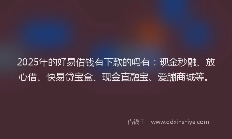 2025年的好易借钱有下款的吗有：现金秒融、放心借、快易贷宝盒、现金直融宝、爱蹦商城等。