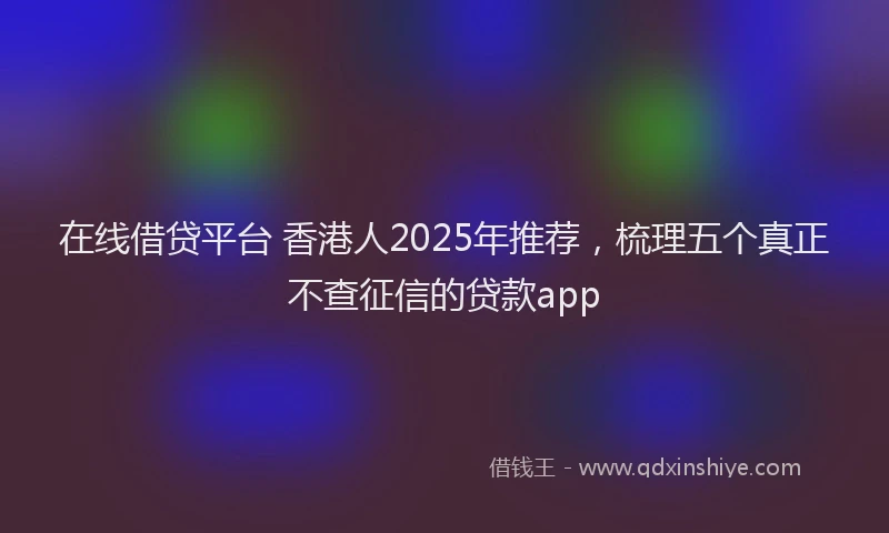 在线借贷平台 香港人2025年推荐，梳理五个真正不查征信的贷款app