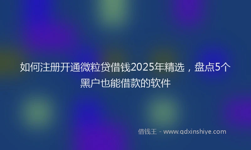 如何注册开通微粒贷借钱2025年精选，盘点5个黑户也能借款的软件