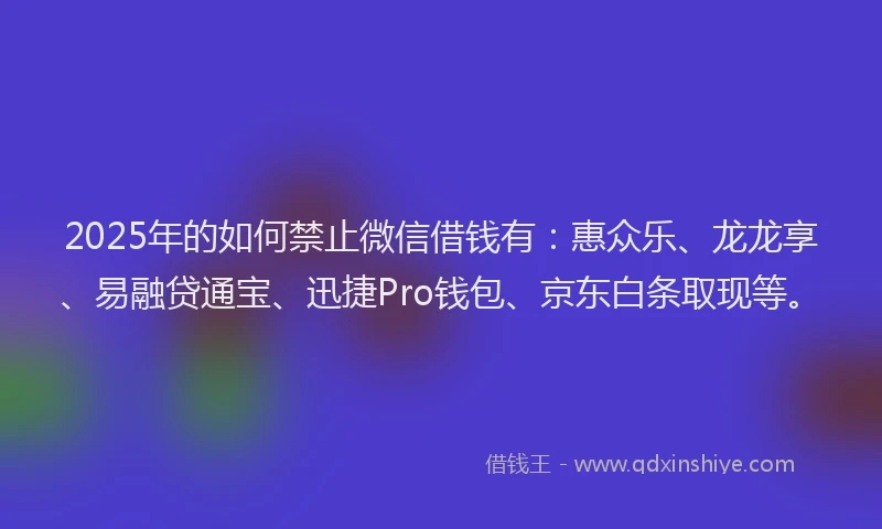 2025年的如何禁止微信借钱有：惠众乐、龙龙享、易融贷通宝、迅捷Pro钱包、京东白条取现等。