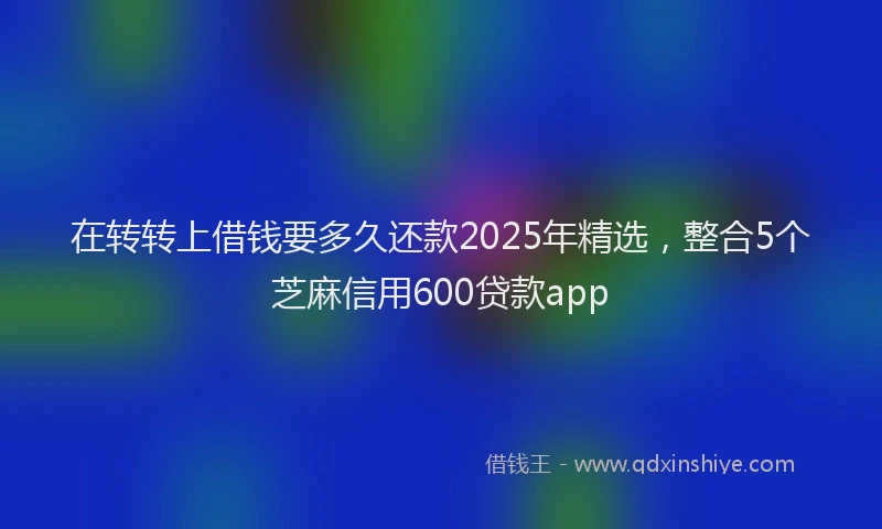 在转转上借钱要多久还款2025年精选，整合5个芝麻信用600贷款app