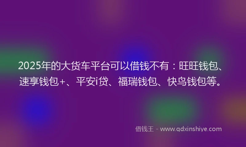 2025年的大货车平台可以借钱不有：旺旺钱包、速享钱包+、平安i贷、福瑞钱包、快鸟钱包等。