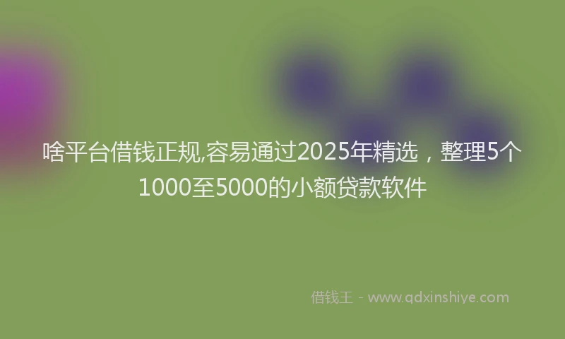 啥平台借钱正规,容易通过2025年精选，整理5个1000至5000的小额贷款软件