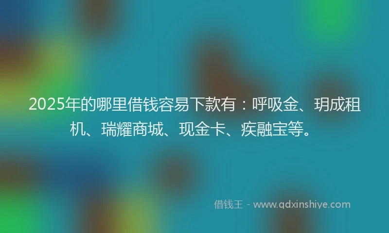 2025年的哪里借钱容易下款有：呼吸金、玥成租机、瑞耀商城、现金卡、疾融宝等。
