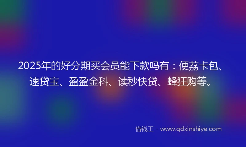 2025年的好分期买会员能下款吗有：便荔卡包、速贷宝、盈盈金科、读秒快贷、蜂狂购等。