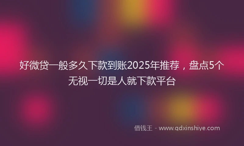 好微贷一般多久下款到账2025年推荐，盘点5个无视一切是人就下款平台